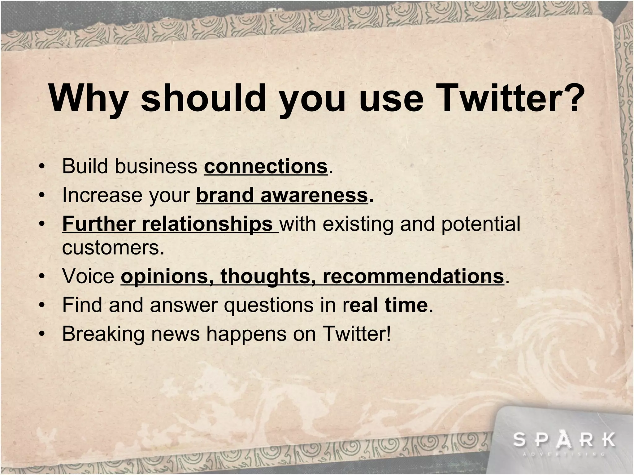 Why should you use Twitter? Build business  connections .  Increase your  brand awareness . Further relationships  with existing and potential customers. Voice  opinions, thoughts, recommendations . Find and answer questions in r eal time . Breaking news happens on Twitter! 