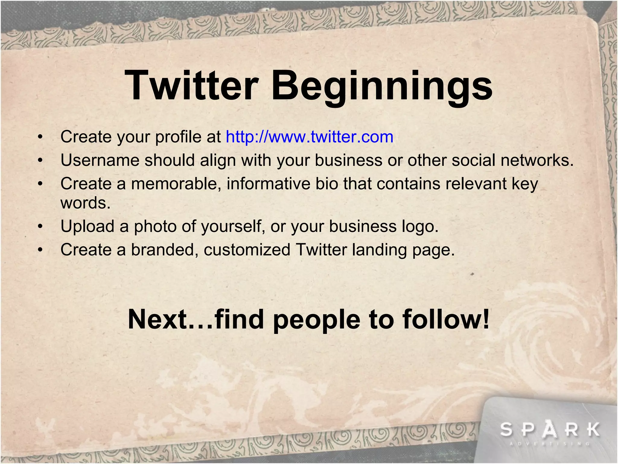 Twitter Beginnings Create your profile at  http://www.twitter.com Username should align with your business or other social networks. Create a memorable, informative bio that contains relevant key words. Upload a photo of yourself, or your business logo. Create a branded, customized Twitter landing page.  Next…find people to follow! 