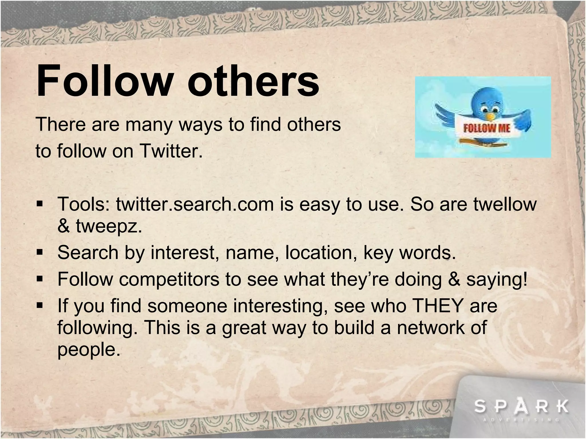 Follow others There are many ways to find others  to follow on Twitter. Tools: twitter.search.com is easy to use. So are twellow & tweepz. Search by interest, name, location, key words. Follow competitors to see what they’re doing & saying! If you find someone interesting, see who THEY are following. This is a great way to build a network of people. 