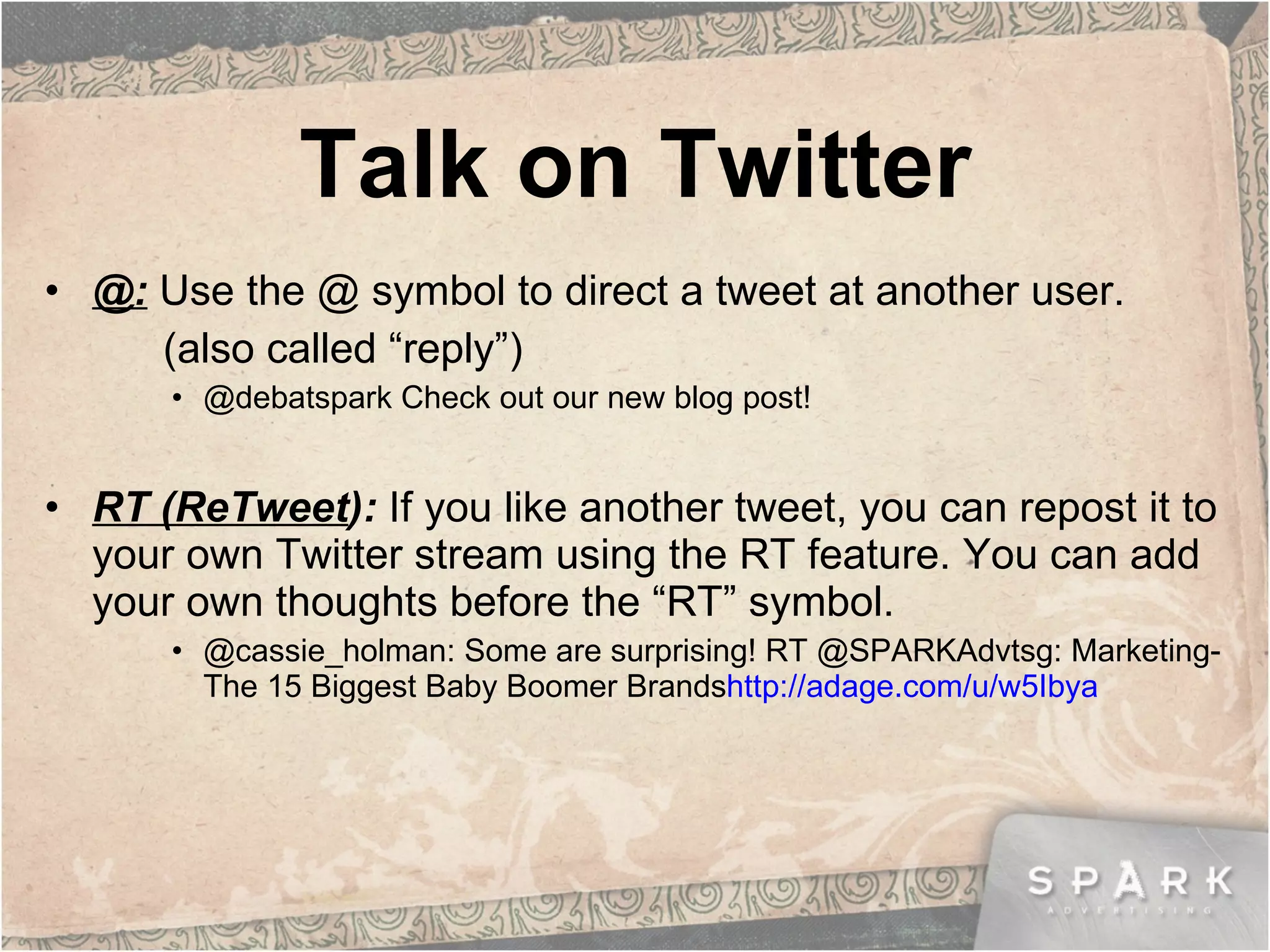Talk on Twitter @:   Use the @ symbol to direct a tweet at another user.  (also called “reply”) @debatspark Check out our new blog post! RT (ReTweet ):  If you like another tweet, you can repost it to your own Twitter stream using the RT feature. You can add your own thoughts before the “RT” symbol. @cassie_holman: Some are surprising! RT @SPARKAdvtsg: Marketing-The 15 Biggest Baby Boomer Brands http://adage.com/u/w5Ibya 