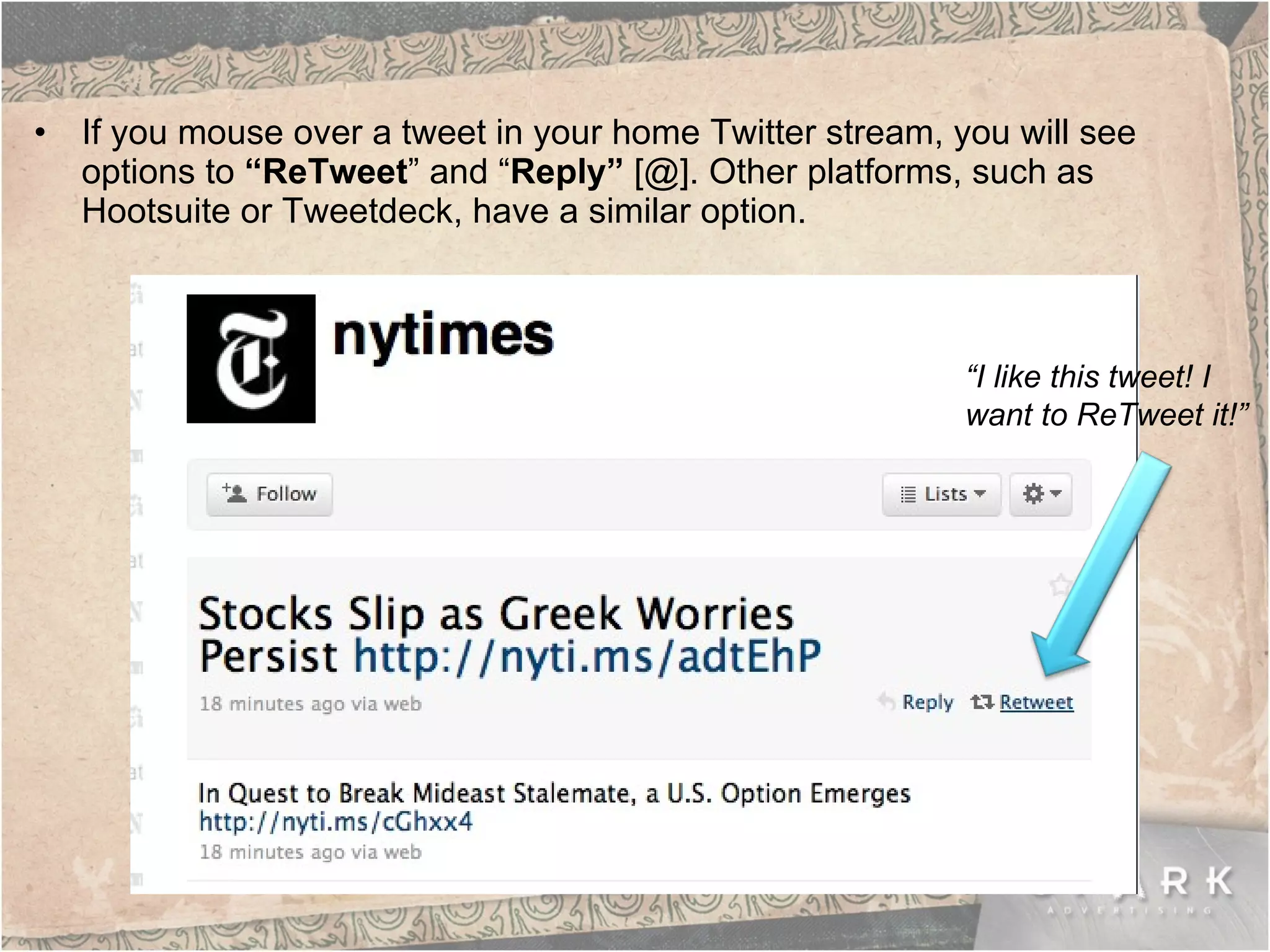 If you mouse over a tweet in your home Twitter stream, you will see options to  “ReTweet ” and “ Reply”  [@]. Other platforms, such as Hootsuite or Tweetdeck, have a similar option.  “ I like this tweet! I  want to ReTweet it!” 