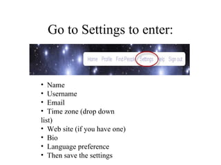 Go to Settings to enter: Name  Username Email Time zone (drop down list) Web site (if you have one)  Bio Language preference Then save the settings  