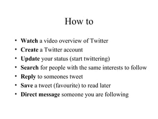 How to Watch  a video overview of Twitter Create  a Twitter account Update  your status (start twittering) Search  for people with the same interests to follow Reply  to someones tweet Save  a tweet (favourite) to read later Direct message  someone you are following 