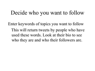 Decide who you want to follow Enter keywords of topics you want to follow This will return tweets by people who have used these words. Look at their bio to see who they are and who their followers are. 
