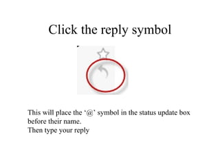Click the reply symbol This will place the ‘@’ symbol in the status update box  before their name. Then type your reply 