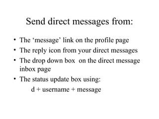 Send direct messages from: The ‘message’ link on the profile page The reply icon from your direct messages The drop down box  on the direct message inbox page The status update box using:   d + username + message 