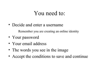 You need to: Decide and enter a username Remember you are creating an online identity Your password Your email address The words you see in the image Accept the conditions to save and continue 