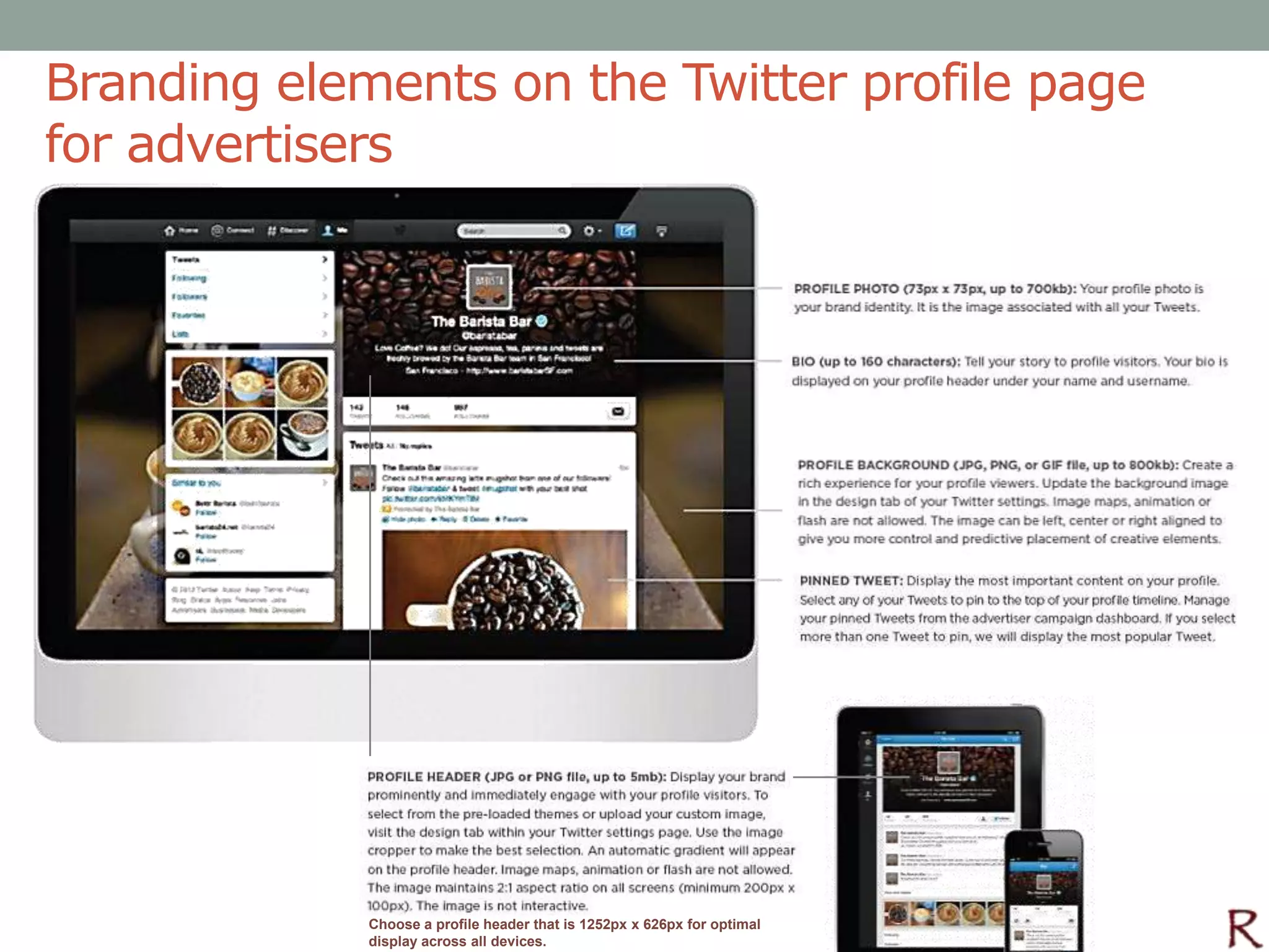 Branding elements on the Twitter profile page
for advertisers




             Choose a profile header that is 1252px x 626px for optimal
             display across all devices.
 