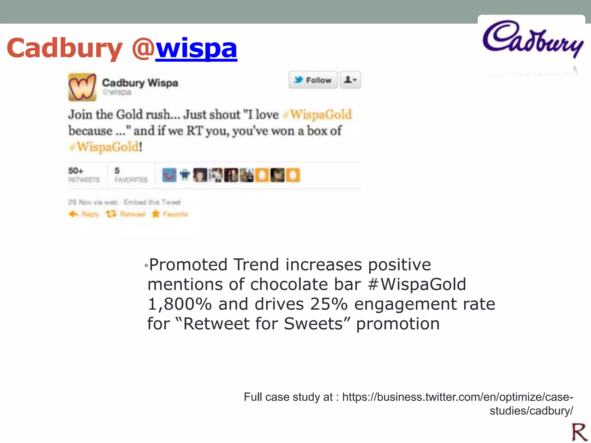 Cadbury @wispa




        •Promoted Trend increases positive
        mentions of chocolate bar #WispaGold
        1,800% and drives 25% engagement rate
        for “Retweet for Sweets” promotion



                   Full case study at : https://business.twitter.com/en/optimize/case-
                                                                      studies/cadbury/
 