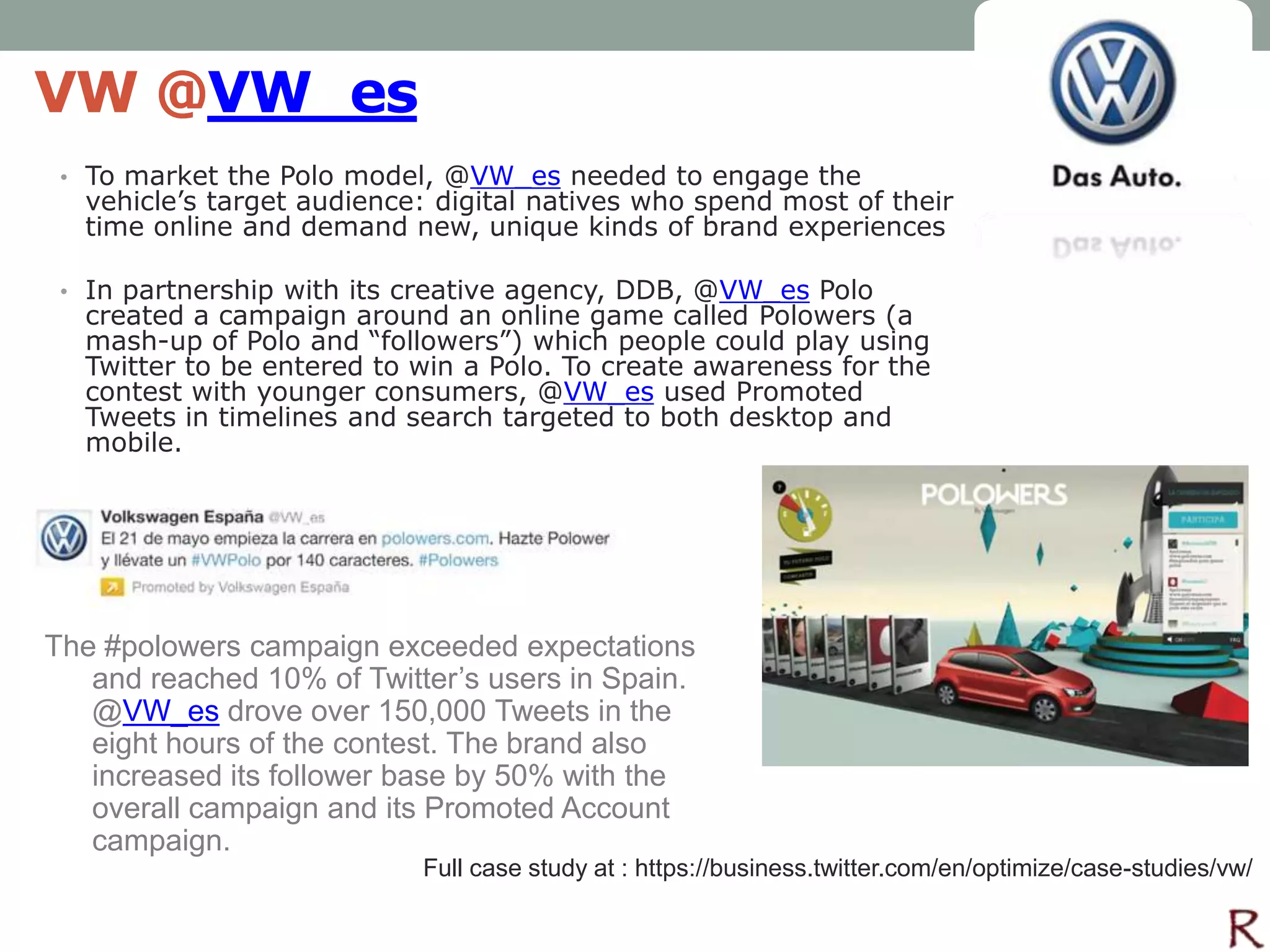 VW @VW_es
 • To market the Polo model, @VW_es needed to engage the
  vehicle’s target audience: digital natives who spend most of their
  time online and demand new, unique kinds of brand experiences

 • In partnership with its creative agency, DDB, @VW_es Polo
  created a campaign around an online game called Polowers (a
  mash-up of Polo and “followers”) which people could play using
  Twitter to be entered to win a Polo. To create awareness for the
  contest with younger consumers, @VW_es used Promoted
  Tweets in timelines and search targeted to both desktop and
  mobile.




The #polowers campaign exceeded expectations
   and reached 10% of Twitter’s users in Spain.
   @VW_es drove over 150,000 Tweets in the
   eight hours of the contest. The brand also
   increased its follower base by 50% with the
   overall campaign and its Promoted Account
   campaign.
                           Full case study at : https://business.twitter.com/en/optimize/case-studies/vw/
 