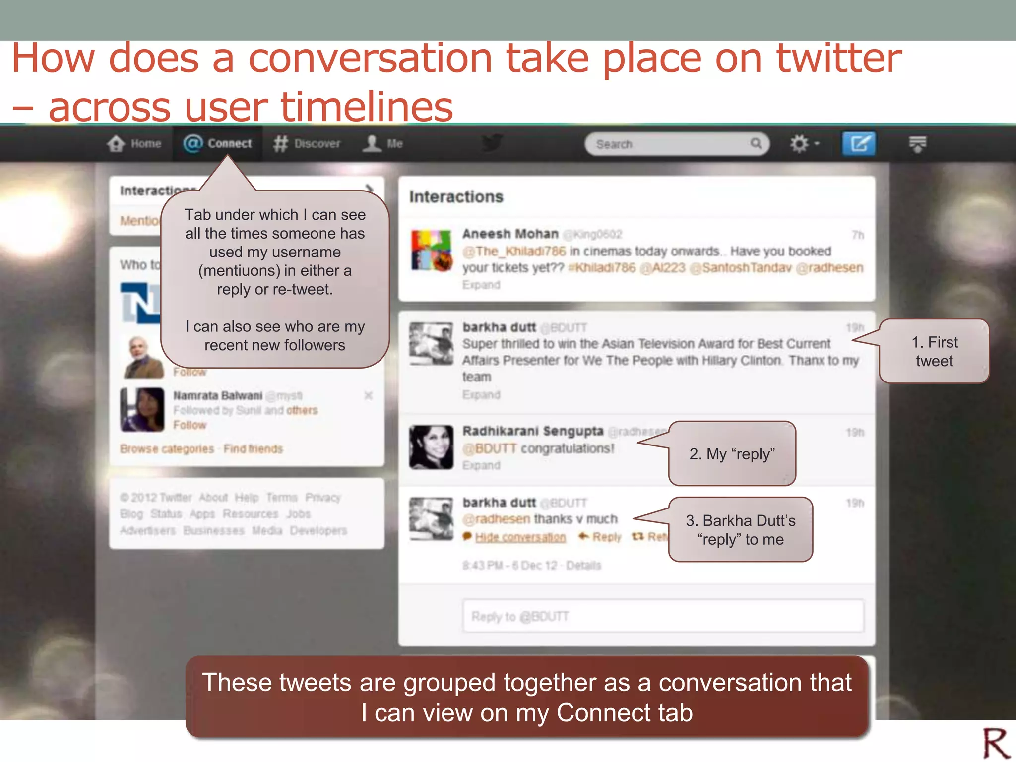 How does a conversation take place on twitter
– across user timelines

        Tab under which I can see
        all the times someone has
             used my username
          (mentiuons) in either a
              reply or re-tweet.

        I can also see who are my
           recent new followers                                       1. First
                                                                       tweet




                                                    2. My “reply”



                                                   3. Barkha Dutt’s
                                                     “reply” to me




          These tweets are grouped together as a conversation that
                       I can view on my Connect tab
 