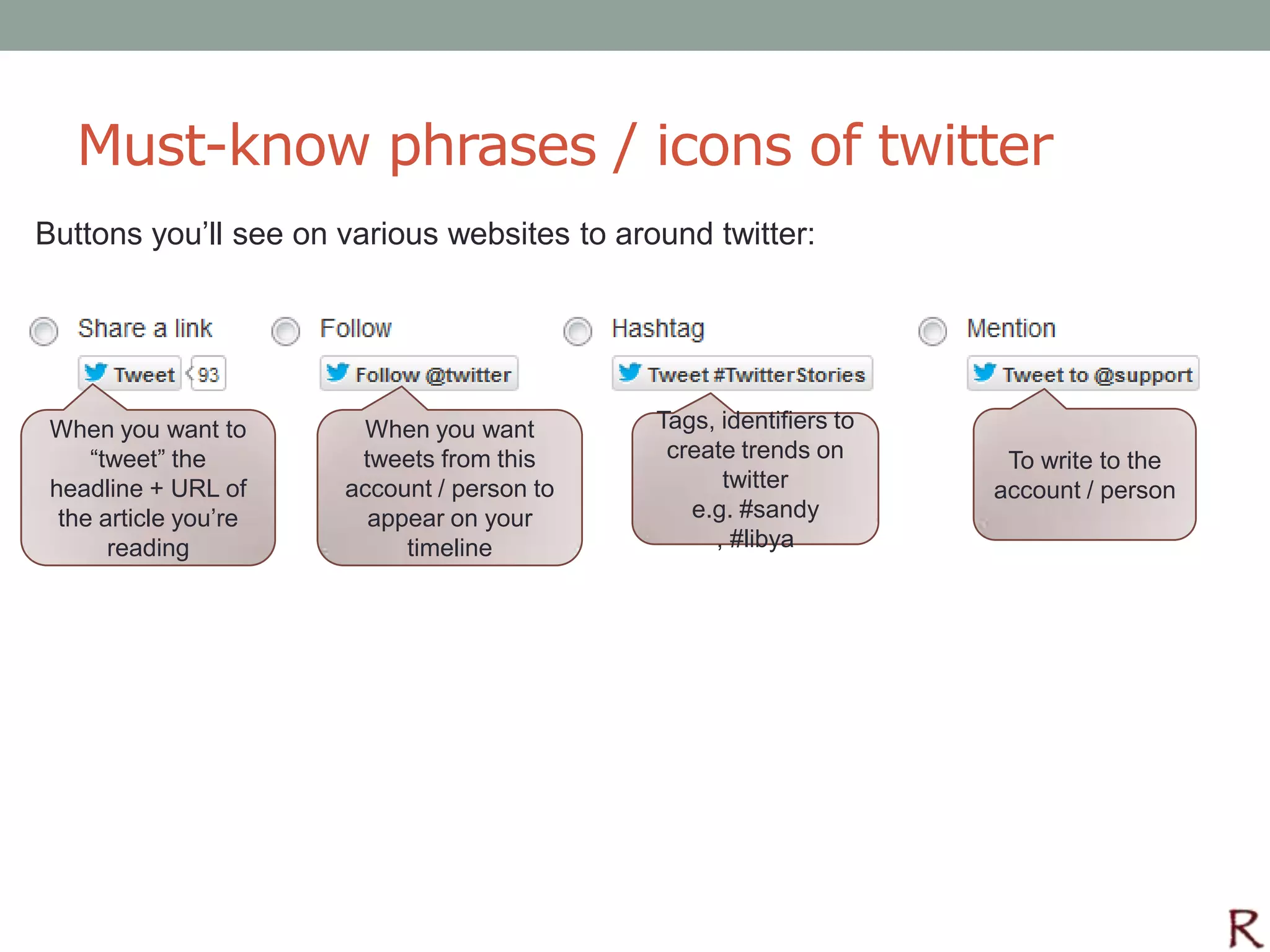 Must-know phrases / icons of twitter
Buttons you’ll see on various websites to around twitter:




 When you want to       When you want        Tags, identifiers to
     “tweet” the        tweets from this      create trends on       To write to the
 headline + URL of     account / person to         twitter          account / person
  the article you’re     appear on your         e.g. #sandy
       reading              timeline              , #libya
 