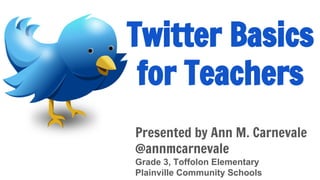 Twitter Basics
for Teachers
Presented by Ann Carnevale
@annmcarnevale
Grade 3, Toffolon Elementary
Plainville Community Schools
Presentation available online at:
http://annmcarnevale.blogspot.com
 