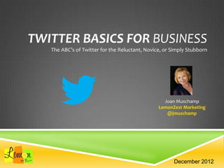TWITTER BASICS FOR BUSINESS
The ABC’s of Twitter for the Reluctant, Novice, or Simply Stubborn
Joan Muschamp
LemonZest Marketing
@jmuschamp
December 2012
 