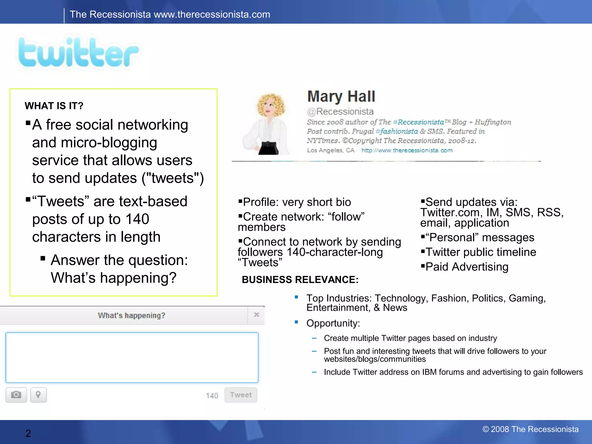 The Recessionista www.therecessionista.com

                                                                            AUDIENCE:
                                                                      Geography* & Age Range**




WHAT IS IT?
 A free social networking
  and micro-blogging
  service that allows users
  to send updates ("tweets")
 “Tweets” are text-based                  FEATURES: short bio
                                            Profile: very                                Send updates via:
                                           Create network: “follow”                     Twitter.com, IM, SMS, RSS,
  posts of up to 140                       members                                       email, application
  characters in length                     Connect to network by sending                “Personal” messages
                                           followers 140-character-long                  Twitter public timeline
    Answer the question:                  “Tweets”                                      Paid Advertising
     What’s happening?                      BUSINESS RELEVANCE:
                                                        Top Industries: Technology, Fashion, Politics, Gaming,
                                                         Entertainment, & News
                                                        Opportunity:
                                                           – Create multiple Twitter pages based on industry
                                                           – Post fun and interesting tweets that will drive followers to your
                                                             websites/blogs/communities
                                                           – Include Twitter address on IBM forums and advertising to gain followers
                                            OWNERSHIP:                         *Alexa Traffic Rankings, 2008
                                              Private: Independent            **Quantcast, June 2008



                                                                                                               © 2008 The Recessionista
2
 