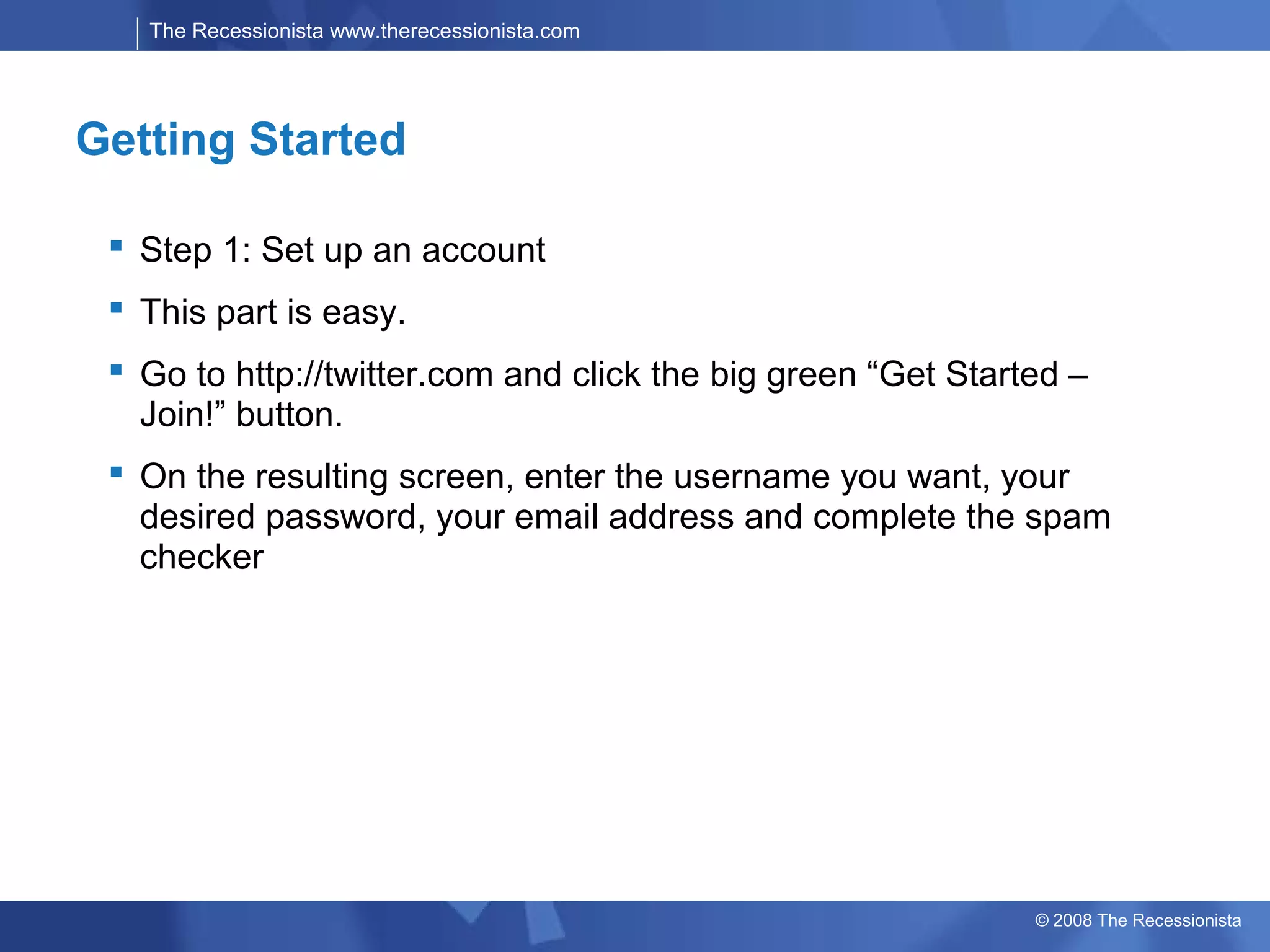 The Recessionista www.therecessionista.com




Getting Started

  Step 1: Set up an account
  This part is easy.
  Go to http://twitter.com and click the big green “Get Started –
   Join!” button.
  On the resulting screen, enter the username you want, your
   desired password, your email address and complete the spam
   checker




                                                              © 2008 The Recessionista
 