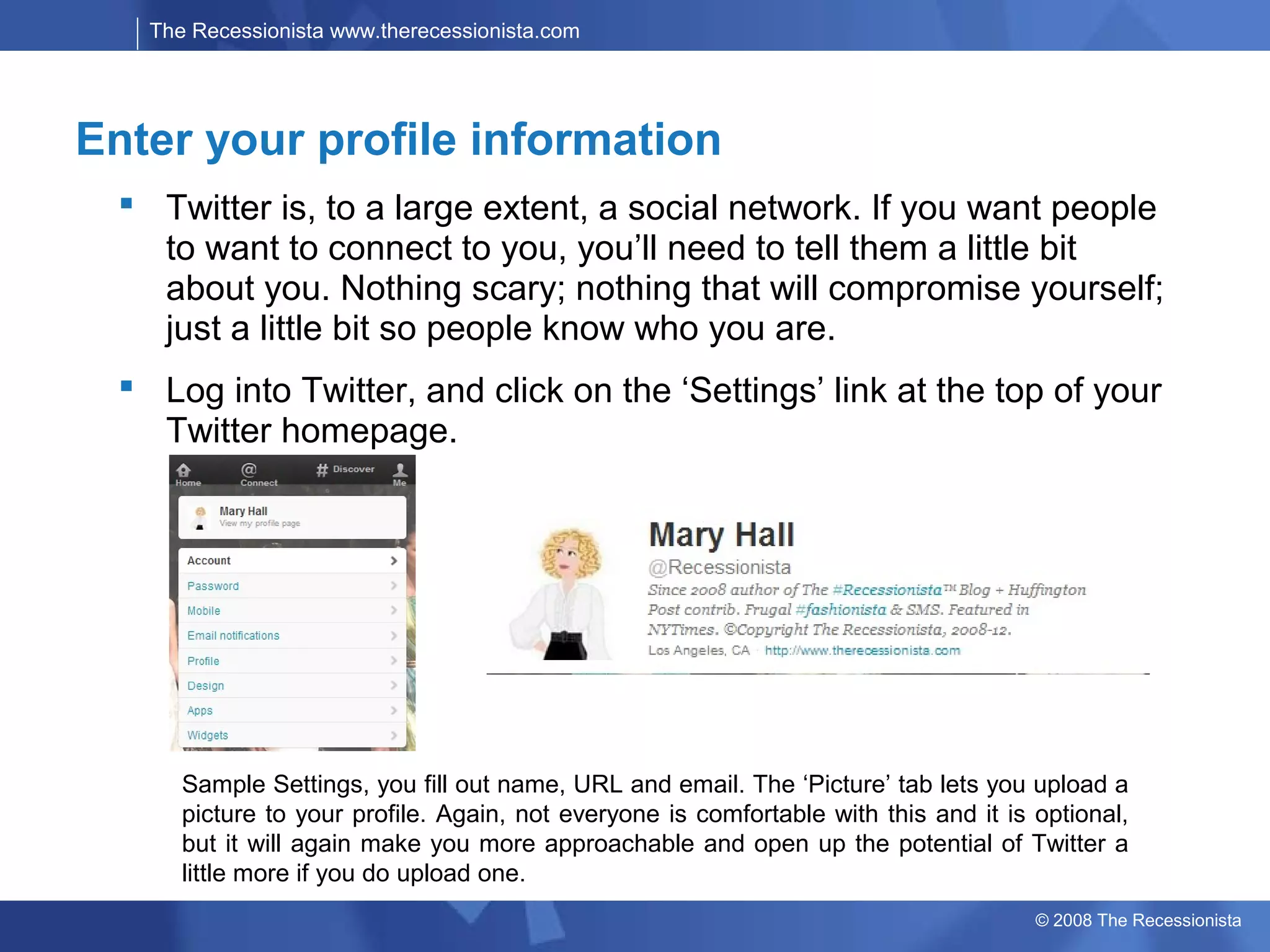 The Recessionista www.therecessionista.com




Enter your profile information
   Twitter is, to a large extent, a social network. If you want people
    to want to connect to you, you’ll need to tell them a little bit
    about you. Nothing scary; nothing that will compromise yourself;
    just a little bit so people know who you are.
   Log into Twitter, and click on the ‘Settings’ link at the top of your
    Twitter homepage.




       Sample Settings, you fill out name, URL and email. The ‘Picture’ tab lets you upload a
       picture to your profile. Again, not everyone is comfortable with this and it is optional,
       but it will again make you more approachable and open up the potential of Twitter a
       little more if you do upload one.
                                                                                       © 2008 The Recessionista
 