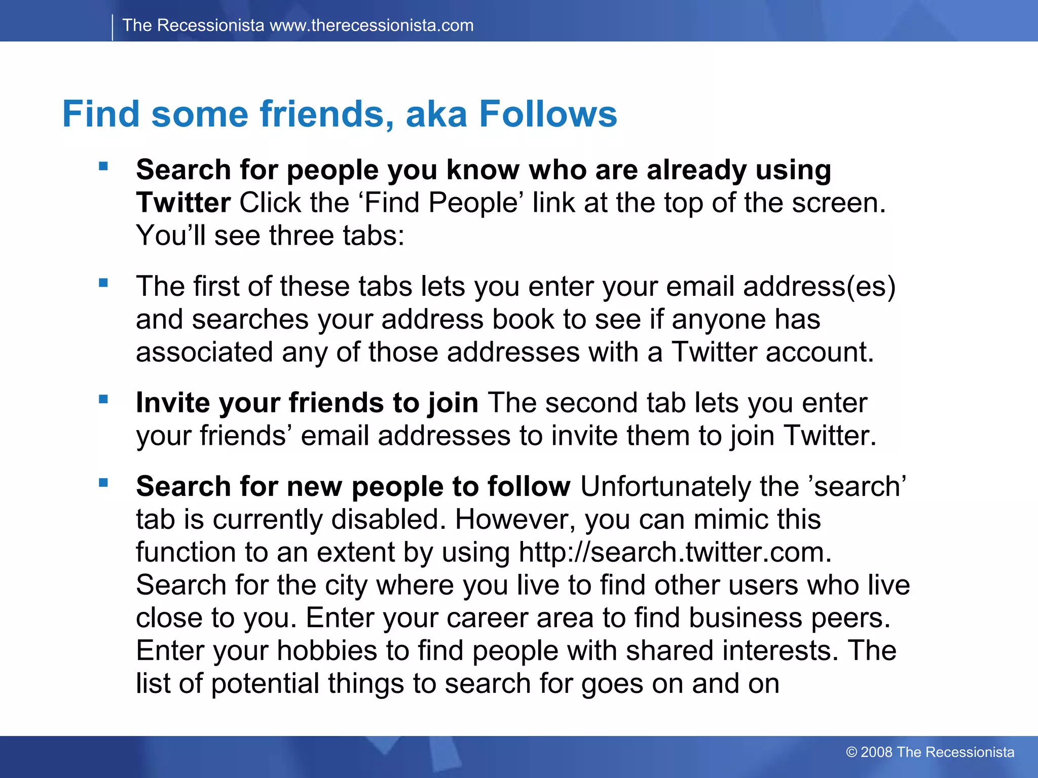 The Recessionista www.therecessionista.com




Find some friends, aka Follows
  Search for people you know who are already using
   Twitter Click the ‘Find People’ link at the top of the screen.
   You’ll see three tabs:
  The first of these tabs lets you enter your email address(es)
   and searches your address book to see if anyone has
   associated any of those addresses with a Twitter account.
  Invite your friends to join The second tab lets you enter
   your friends’ email addresses to invite them to join Twitter.
  Search for new people to follow Unfortunately the ’search’
   tab is currently disabled. However, you can mimic this
   function to an extent by using http://search.twitter.com.
   Search for the city where you live to find other users who live
   close to you. Enter your career area to find business peers.
   Enter your hobbies to find people with shared interests. The
   list of potential things to search for goes on and on

                                                             © 2008 The Recessionista
 