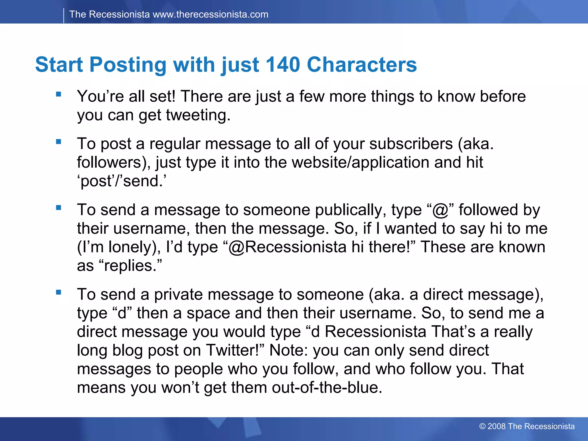 The Recessionista www.therecessionista.com




Start Posting with just 140 Characters
  You’re all set! There are just a few more things to know before
   you can get tweeting.
  To post a regular message to all of your subscribers (aka.
   followers), just type it into the website/application and hit
   ‘post’/’send.’
  To send a message to someone publically, type “@” followed by
   their username, then the message. So, if I wanted to say hi to me
   (I’m lonely), I’d type “@Recessionista hi there!” These are known
   as “replies.”
  To send a private message to someone (aka. a direct message),
   type “d” then a space and then their username. So, to send me a
   direct message you would type “d Recessionista That’s a really
   long blog post on Twitter!” Note: you can only send direct
   messages to people who you follow, and who follow you. That
   means you won’t get them out-of-the-blue.

                                                             © 2008 The Recessionista
 