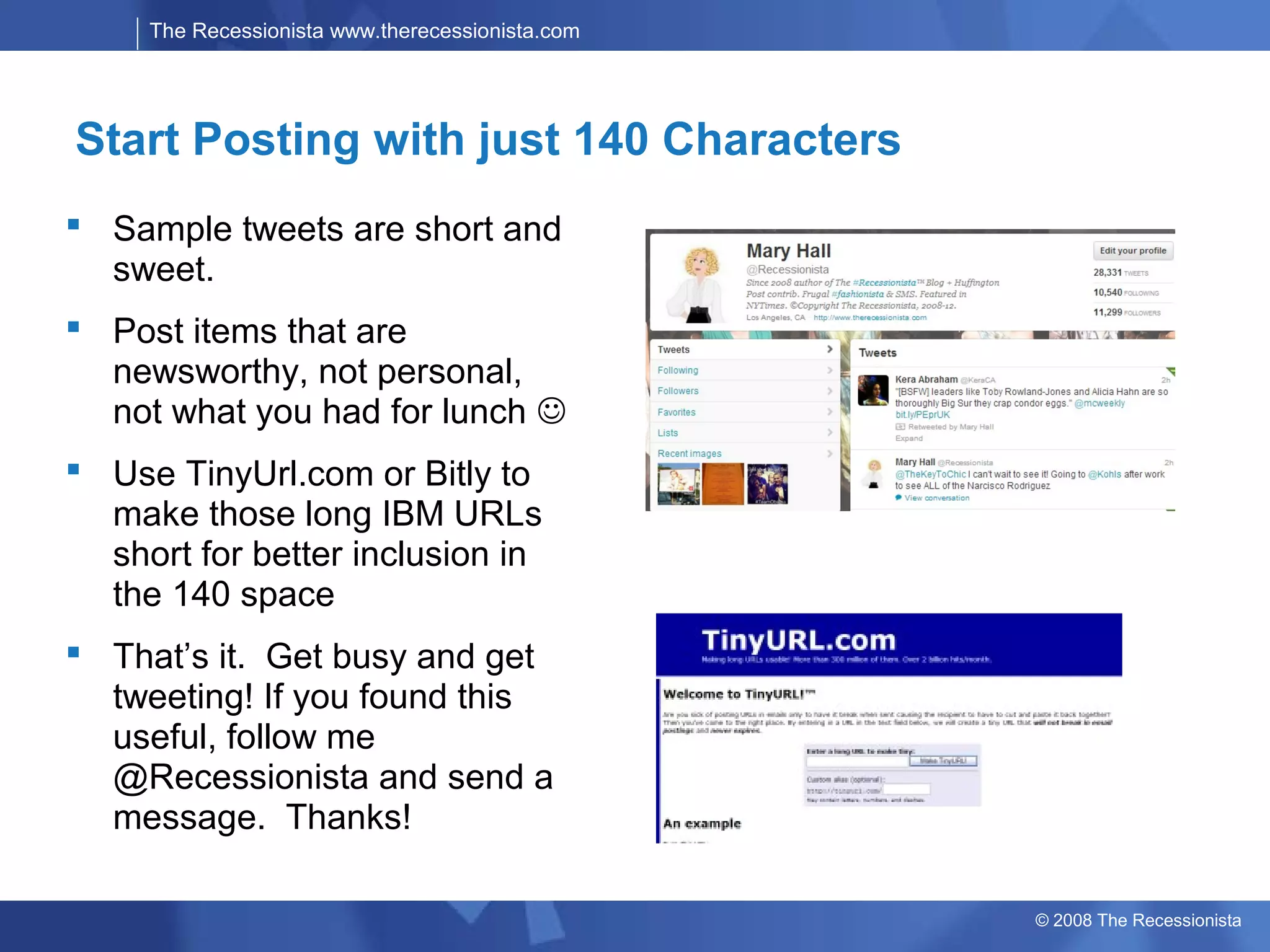 The Recessionista www.therecessionista.com




Start Posting with just 140 Characters
 Sample tweets are short and
  sweet.
 Post items that are
  newsworthy, not personal,
  not what you had for lunch 
 Use TinyUrl.com or Bitly to
  make those long IBM URLs
  short for better inclusion in
  the 140 space
 That’s it. Get busy and get
  tweeting! If you found this
  useful, follow me
  @Recessionista and send a
  message. Thanks!

                                                  © 2008 The Recessionista
 
