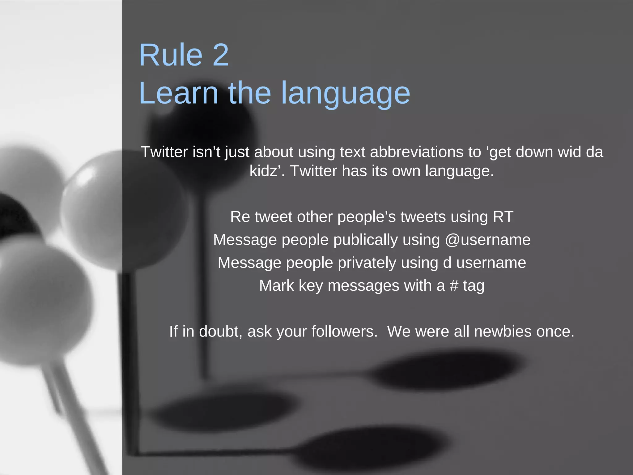 Rule 2 Learn the language Twitter isn’t just about using text abbreviations to ‘get down wid da kidz’. Twitter has its own language. Re tweet other people’s tweets using RT Message people publically using @username Message people privately using d username Mark key messages with a # tag If in doubt, ask your followers.  We were all newbies once. 