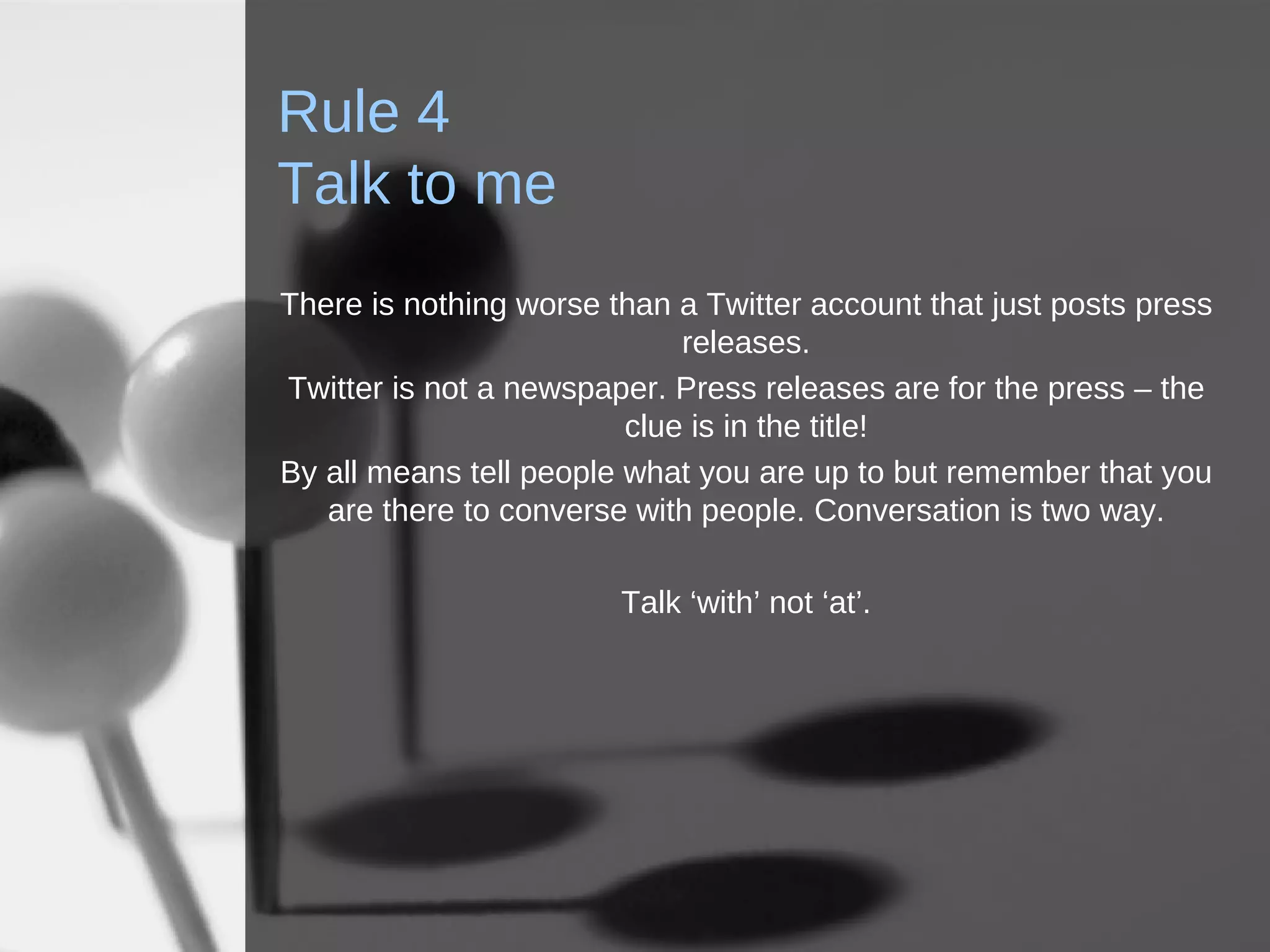Rule 4 Talk to me There is nothing worse than a Twitter account that just posts press releases. Twitter is not a newspaper. Press releases are for the press – the clue is in the title! By all means tell people what you are up to but remember that you are there to converse with people. Conversation is two way. Talk ‘with’ not ‘at’. 