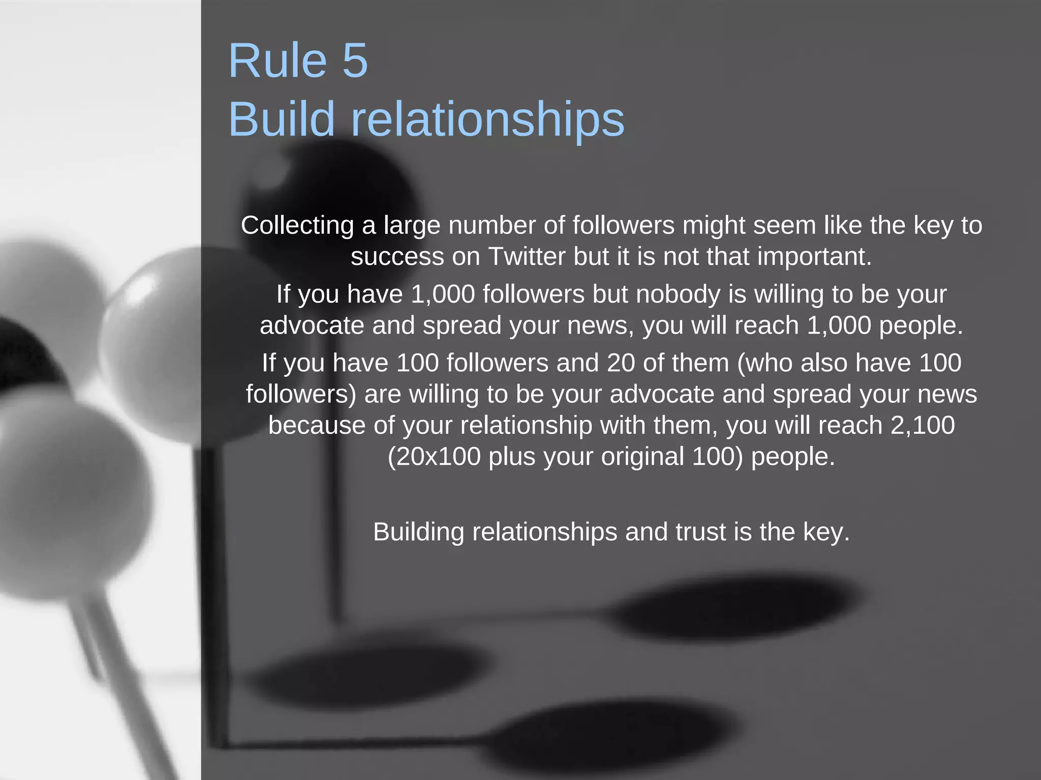 Rule 5 Build relationships Collecting a large number of followers might seem like the key to success on Twitter but it is not that important. If you have 1,000 followers but nobody is willing to be your advocate and spread your news, you will reach 1,000 people. If you have 100 followers and 20 of them (who also have 100 followers) are willing to be your advocate and spread your news because of your relationship with them, you will reach 2,100 (20x100 plus your original 100) people. Building relationships and trust is the key. 