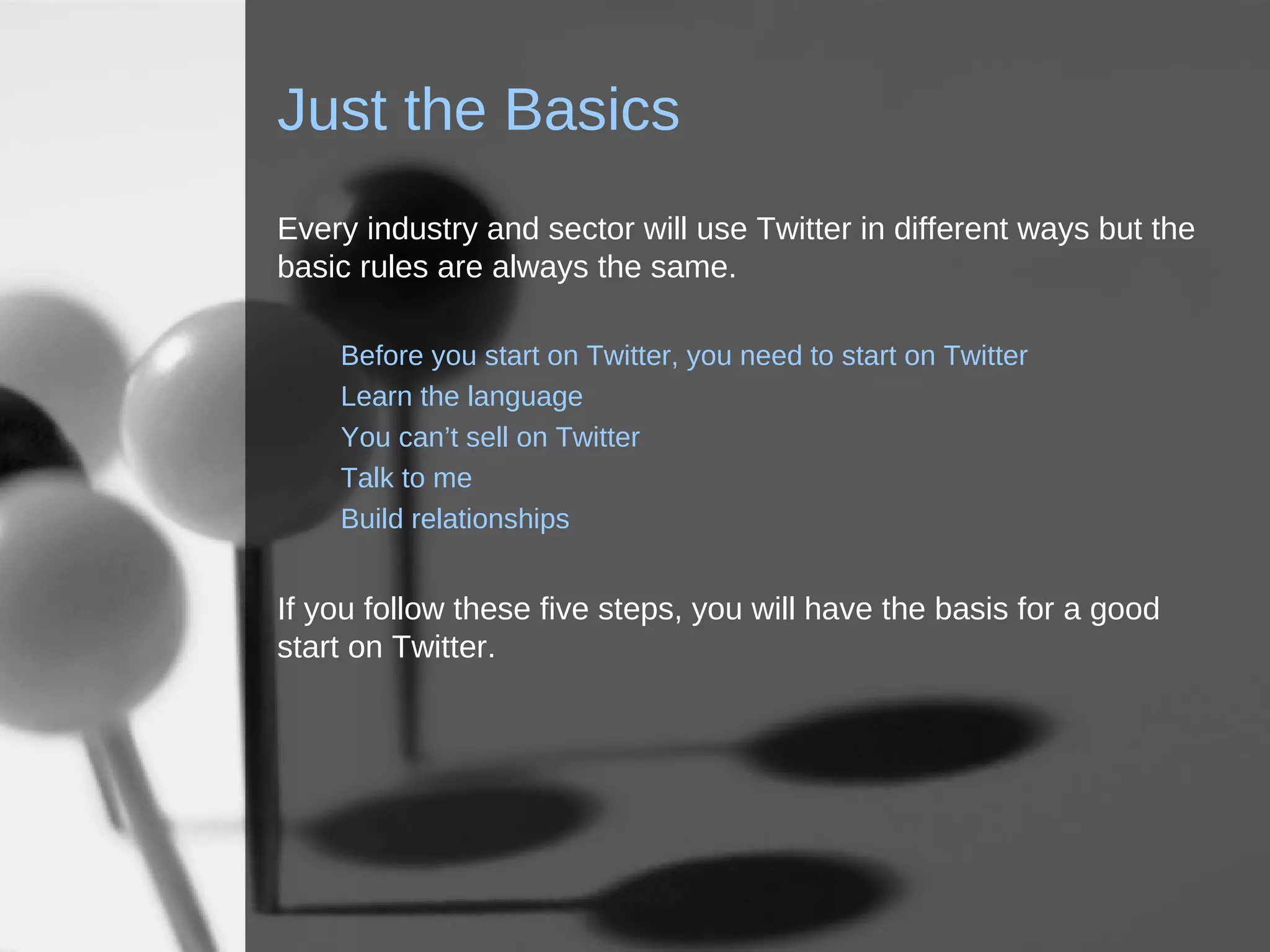 Just the Basics Every industry and sector will use Twitter in different ways but the basic rules are always the same. Before you start on Twitter, you need to start on Twitter Learn the language You can’t sell on Twitter Talk to me Build relationships If you follow these five steps, you will have the basis for a good start on Twitter. 