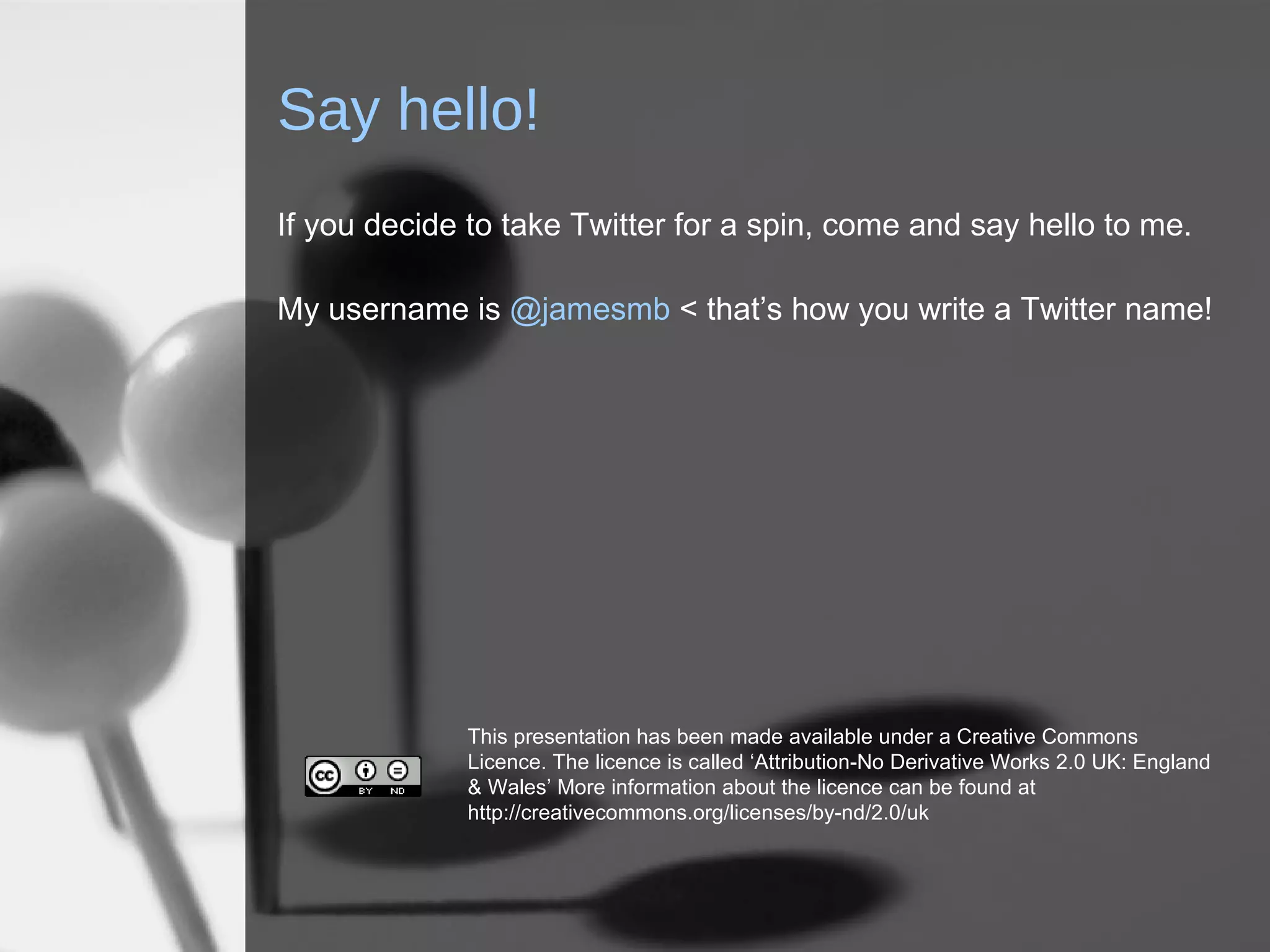 Say hello! If you decide to take Twitter for a spin, come and say hello to me.  My username is  @jamesmb  < that’s how you write a Twitter name! This presentation has been made available under a Creative Commons Licence. The licence is called ‘Attribution-No Derivative Works 2.0 UK: England & Wales’ More information about the licence can be found at http://creativecommons.org/licenses/by-nd/2.0/uk 