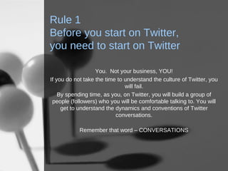 Rule 1 Before you start on Twitter,  you need to start on Twitter You.  Not your business, YOU! If you do not take the time to understand the culture of Twitter, you will fail. By spending time, as you, on Twitter, you will build a group of people (followers) who you will be comfortable talking to. You will get to understand the dynamics and conventions of Twitter conversations. Remember that word – CONVERSATIONS 