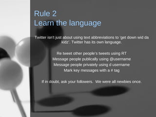Rule 2 Learn the language Twitter isn’t just about using text abbreviations to ‘get down wid da kidz’. Twitter has its own language. Re tweet other people’s tweets using RT Message people publically using @username Message people privately using d username Mark key messages with a # tag If in doubt, ask your followers.  We were all newbies once. 