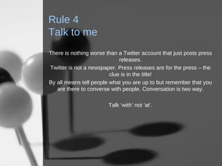 Rule 4 Talk to me There is nothing worse than a Twitter account that just posts press releases. Twitter is not a newspaper. Press releases are for the press – the clue is in the title! By all means tell people what you are up to but remember that you are there to converse with people. Conversation is two way. Talk ‘with’ not ‘at’. 