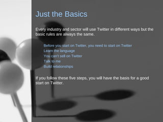Just the Basics Every industry and sector will use Twitter in different ways but the basic rules are always the same. Before you start on Twitter, you need to start on Twitter Learn the language You can’t sell on Twitter Talk to me Build relationships If you follow these five steps, you will have the basis for a good start on Twitter. 