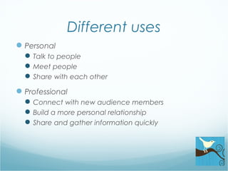 Different uses
Personal
Talk to people
Meet people
Share with each other
Professional
Connect with new audience members
Build a more personal relationship
Share and gather information quickly
 