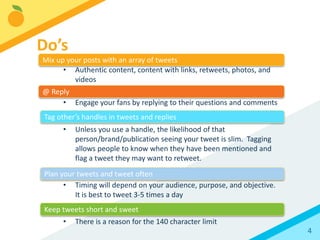 4
• Authentic content, content with links, retweets, photos, and
videos
• Engage your fans by replying to their questions and comments
• Unless you use a handle, the likelihood of that
person/brand/publication seeing your tweet is slim. Tagging
allows people to know when they have been mentioned and
flag a tweet they may want to retweet.
• Timing will depend on your audience, purpose, and objective.
It is best to tweet 3-5 times a day
• There is a reason for the 140 character limit
Do’s
Mix up your posts with an array of tweets
@ Reply
Tag other’s handles in tweets and replies
Plan your tweets and tweet often
Keep tweets short and sweet
 