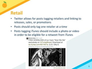 6
• Twitter allows for posts tagging retailers and linking to
releases, sales, or promotions
• Posts should only tag one retailer at a time
• Posts tagging iTunes should include a photo or video
in order to be eligible for a retweet from iTunes
Retail
 