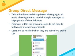 8
• Twitter has launched Group Direct Messaging to all
users, allowing them to send chat-style messages to
large groups of their followers
• Followers within the group message do not have to
follow one another to participate
• Users will be notified when they are added to a group
DM
Group Direct Message
 
