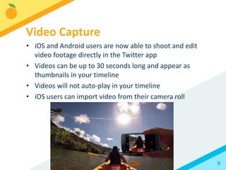 9
• iOS and Android users are now able to shoot and edit
video footage directly in the Twitter app
• Videos can be up to 30 seconds long and appear as
thumbnails in your timeline
• Videos will not auto-play in your timeline
• iOS users can import video from their camera roll
Video Capture
 