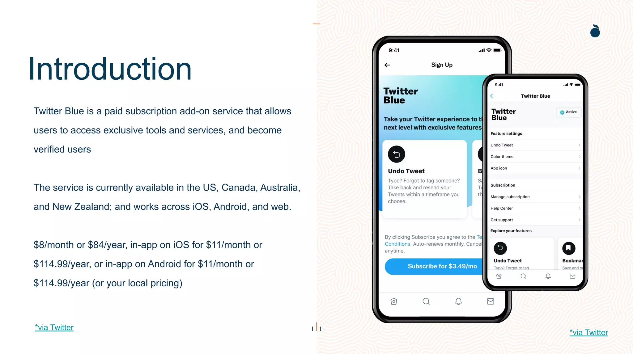 Introduction
Twitter Blue is a paid subscription add-on service that allows
users to access exclusive tools and services, and become
verified users
The service is currently available in the US, Canada, Australia,
and New Zealand; and works across iOS, Android, and web.
$8/month or $84/year, in-app on iOS for $11/month or
$114.99/year, or in-app on Android for $11/month or
$114.99/year (or your local pricing)
*via Twitter
*via Twitter
 