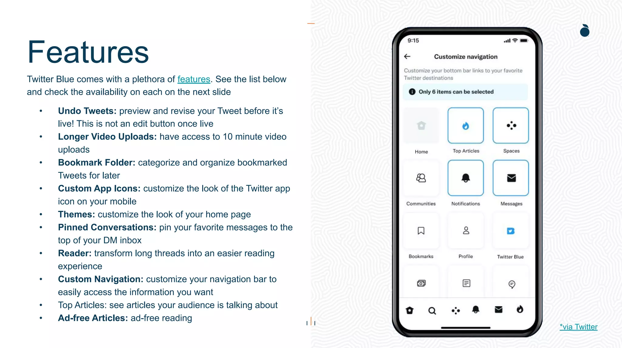 Features
Twitter Blue comes with a plethora of features. See the list below
and check the availability on each on the next slide
• Undo Tweets: preview and revise your Tweet before it’s
live! This is not an edit button once live
• Longer Video Uploads: have access to 10 minute video
uploads
• Bookmark Folder: categorize and organize bookmarked
Tweets for later
• Custom App Icons: customize the look of the Twitter app
icon on your mobile
• Themes: customize the look of your home page
• Pinned Conversations: pin your favorite messages to the
top of your DM inbox
• Reader: transform long threads into an easier reading
experience
• Custom Navigation: customize your navigation bar to
easily access the information you want
• Top Articles: see articles your audience is talking about
• Ad-free Articles: ad-free reading
*via Twitter
 