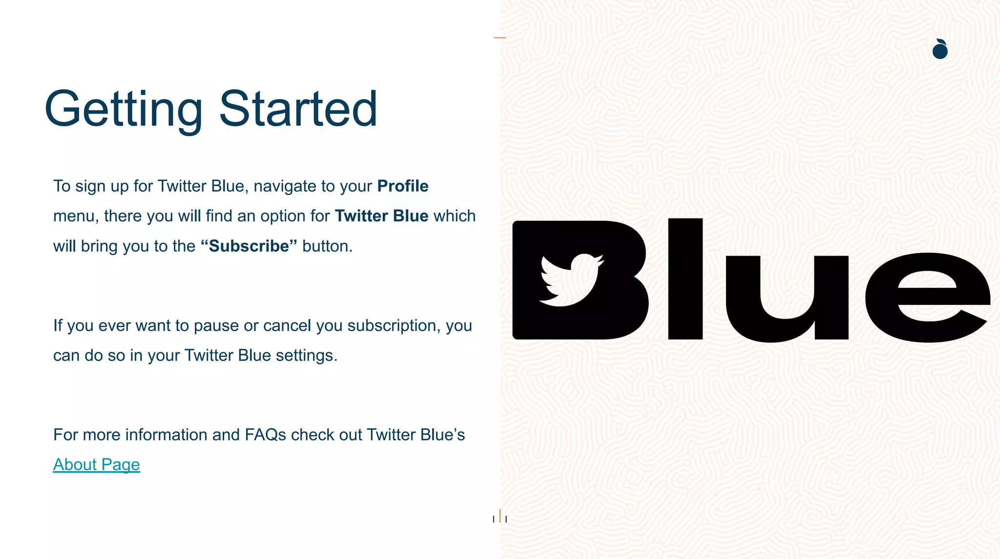 Getting Started
To sign up for Twitter Blue, navigate to your Profile
menu, there you will find an option for Twitter Blue which
will bring you to the “Subscribe” button.
If you ever want to pause or cancel you subscription, you
can do so in your Twitter Blue settings.
For more information and FAQs check out Twitter Blue’s
About Page
 