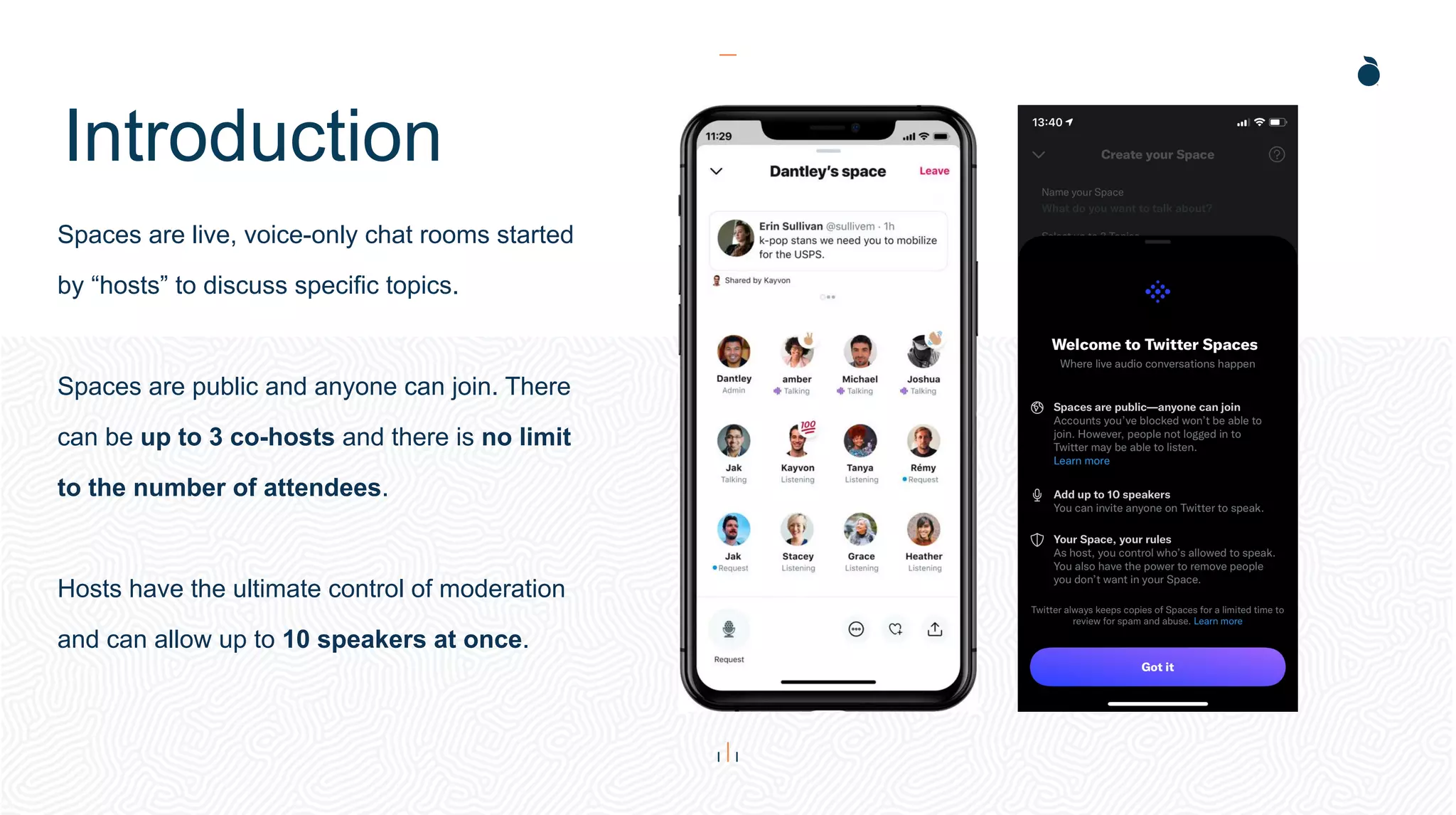 Introduction
Spaces are live, voice-only chat rooms started
by “hosts” to discuss specific topics.
Spaces are public and anyone can join. There
can be up to 3 co-hosts and there is no limit
to the number of attendees.
Hosts have the ultimate control of moderation
and can allow up to 10 speakers at once.
 