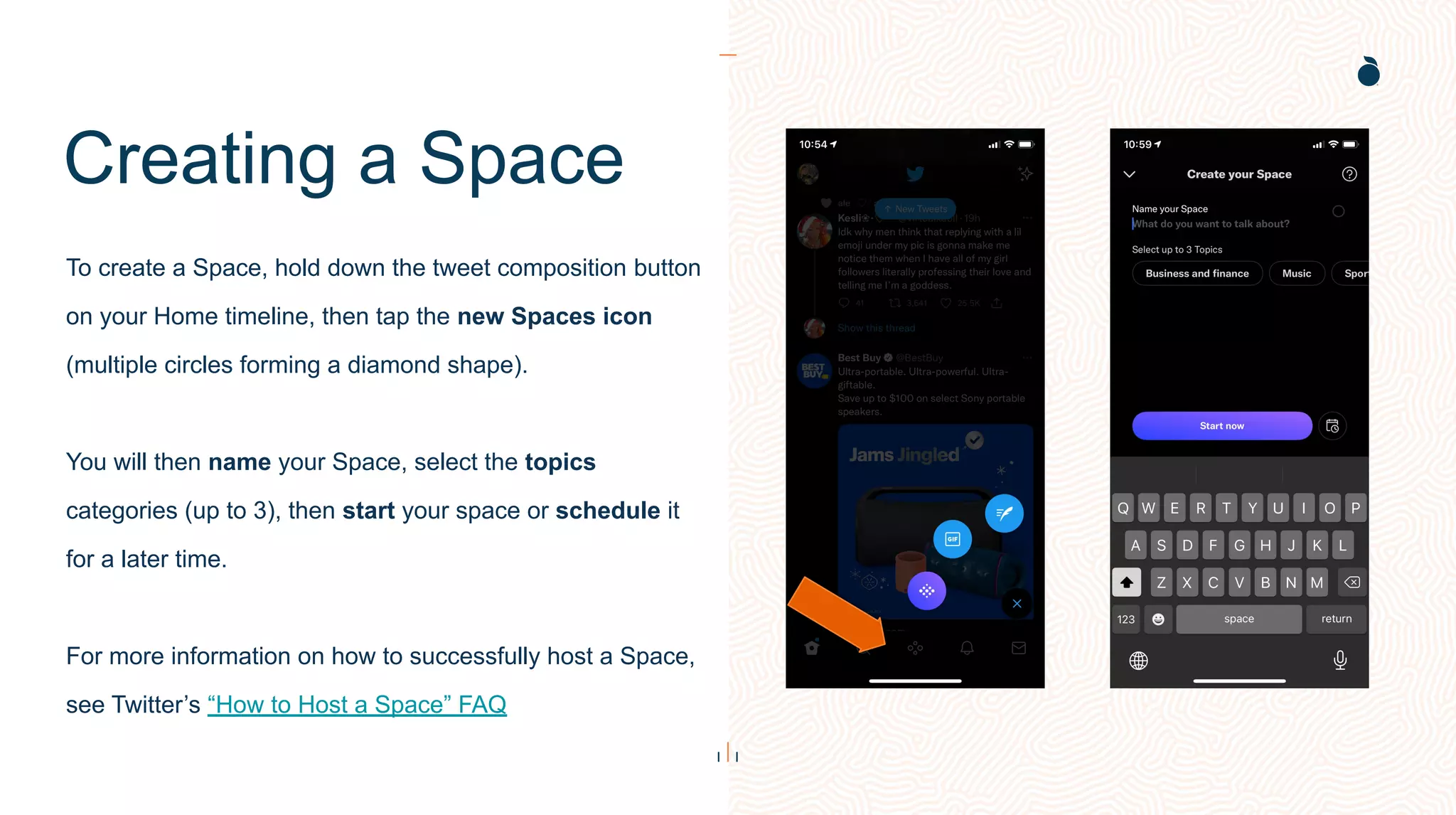 Creating a Space
To create a Space, hold down the tweet composition button
on your Home timeline, then tap the new Spaces icon
(multiple circles forming a diamond shape).
You will then name your Space, select the topics
categories (up to 3), then start your space or schedule it
for a later time.
For more information on how to successfully host a Space,
see Twitter’s “How to Host a Space” FAQ
 