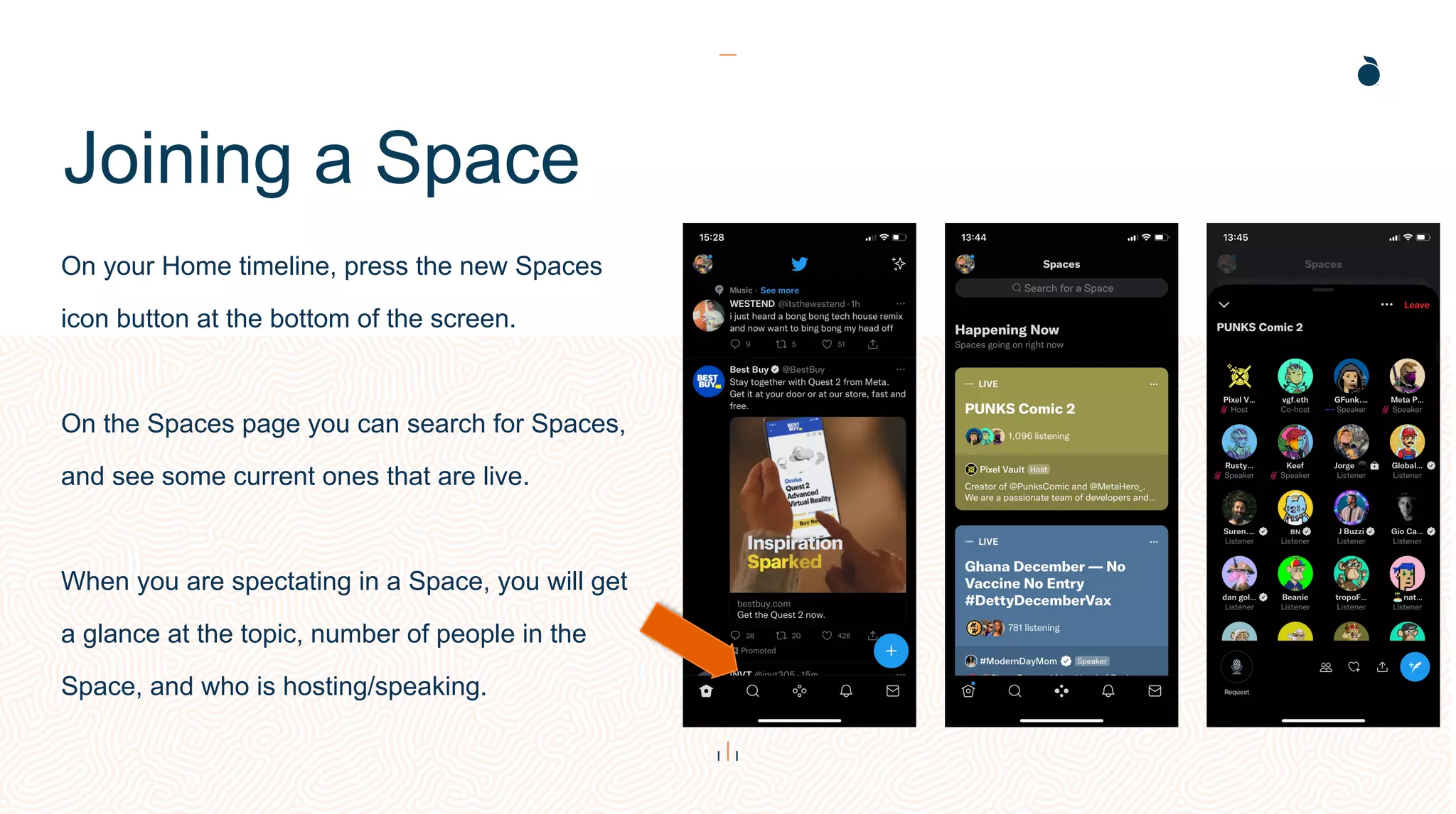 Joining a Space
On your Home timeline, press the new Spaces
icon button at the bottom of the screen.
On the Spaces page you can search for Spaces,
and see some current ones that are live.
When you are spectating in a Space, you will get
a glance at the topic, number of people in the
Space, and who is hosting/speaking.
 