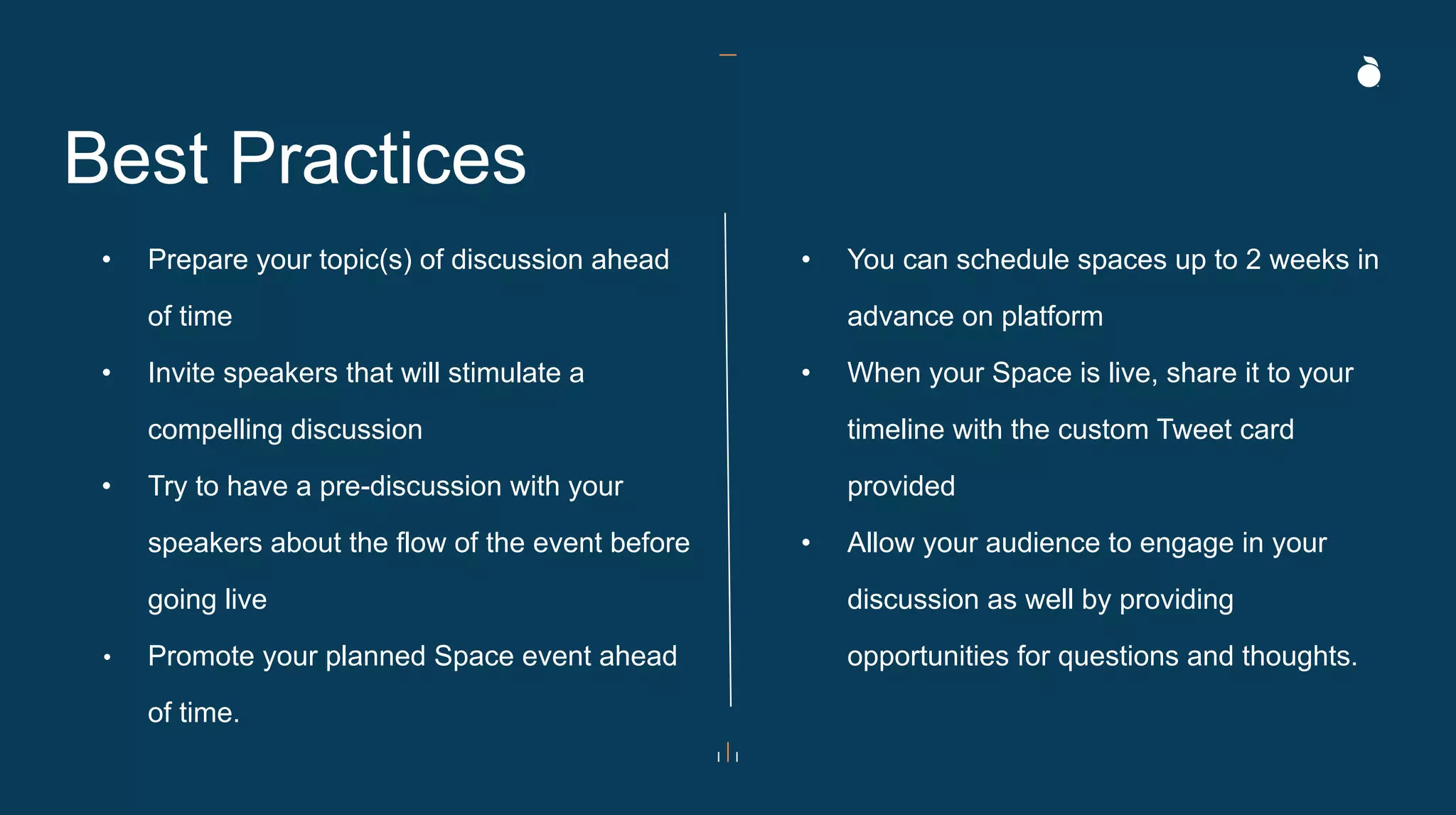 Best Practices
• Prepare your topic(s) of discussion ahead
of time
• Invite speakers that will stimulate a
compelling discussion
• Try to have a pre-discussion with your
speakers about the flow of the event before
going live
• Promote your planned Space event ahead
of time.
• You can schedule spaces up to 2 weeks in
advance on platform
• When your Space is live, share it to your
timeline with the custom Tweet card
provided
• Allow your audience to engage in your
discussion as well by providing
opportunities for questions and thoughts.
 