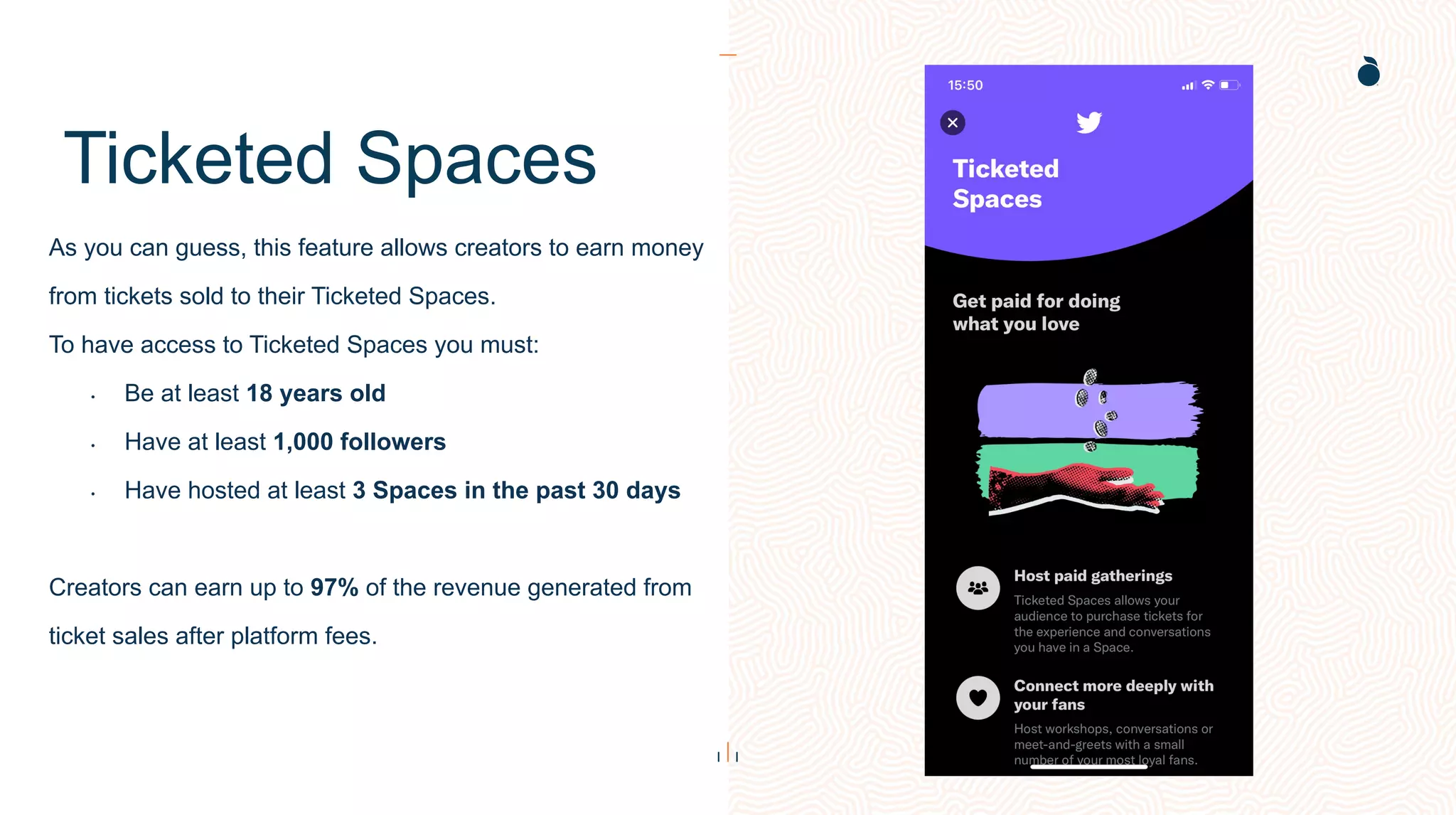 Ticketed Spaces
As you can guess, this feature allows creators to earn money
from tickets sold to their Ticketed Spaces.
To have access to Ticketed Spaces you must:
• Be at least 18 years old
• Have at least 1,000 followers
• Have hosted at least 3 Spaces in the past 30 days
Creators can earn up to 97% of the revenue generated from
ticket sales after platform fees.
 