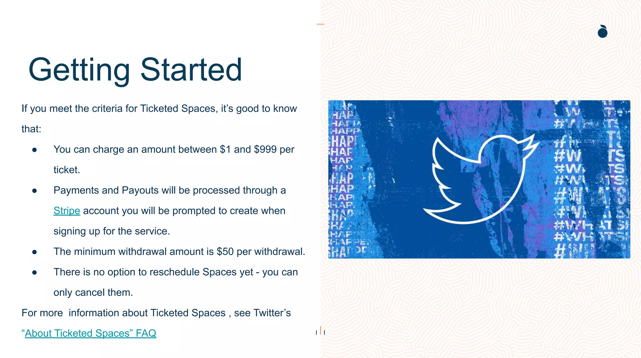 Getting Started
If you meet the criteria for Ticketed Spaces, it’s good to know
that:
● You can charge an amount between $1 and $999 per
ticket.
● Payments and Payouts will be processed through a
Stripe account you will be prompted to create when
signing up for the service.
● The minimum withdrawal amount is $50 per withdrawal.
● There is no option to reschedule Spaces yet - you can
only cancel them.
For more information about Ticketed Spaces , see Twitter’s
“About Ticketed Spaces” FAQ
 