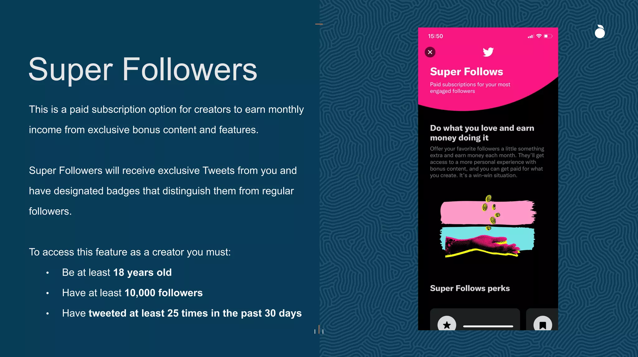 Super Followers
This is a paid subscription option for creators to earn monthly
income from exclusive bonus content and features.
Super Followers will receive exclusive Tweets from you and
have designated badges that distinguish them from regular
followers.
To access this feature as a creator you must:
• Be at least 18 years old
• Have at least 10,000 followers
• Have tweeted at least 25 times in the past 30 days
 