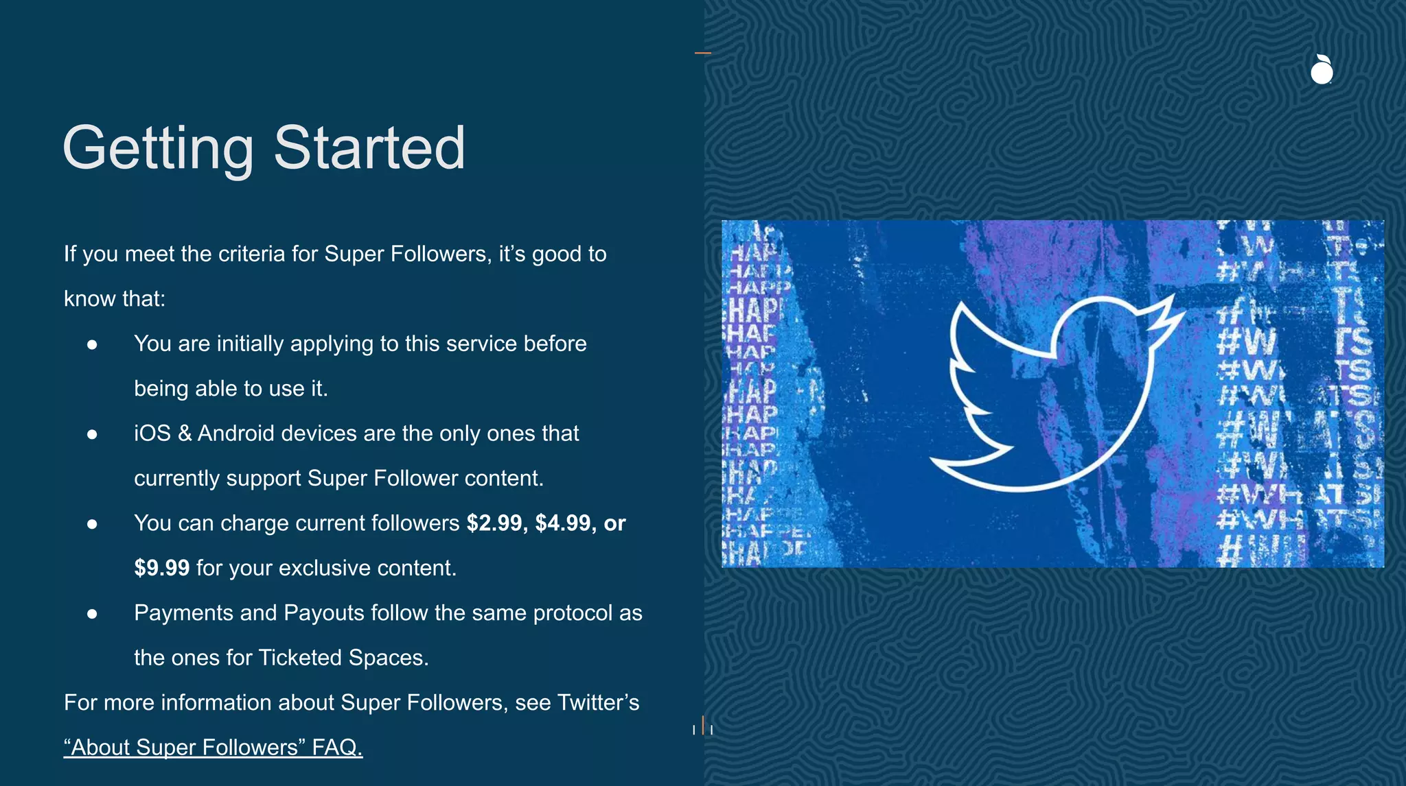 Getting Started
If you meet the criteria for Super Followers, it’s good to
know that:
● You are initially applying to this service before
being able to use it.
● iOS & Android devices are the only ones that
currently support Super Follower content.
● You can charge current followers $2.99, $4.99, or
$9.99 for your exclusive content.
● Payments and Payouts follow the same protocol as
the ones for Ticketed Spaces.
For more information about Super Followers, see Twitter’s
“About Super Followers” FAQ.
 