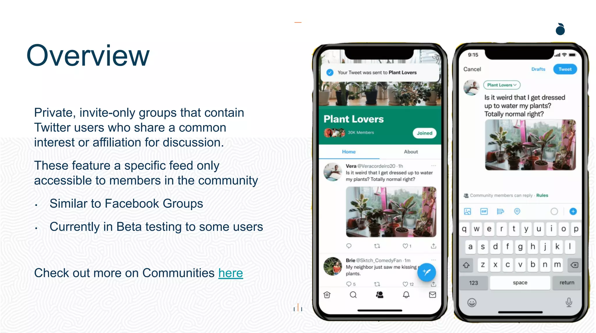 Overview
Private, invite-only groups that contain
Twitter users who share a common
interest or affiliation for discussion.
These feature a specific feed only
accessible to members in the community
• Similar to Facebook Groups
• Currently in Beta testing to some users
Check out more on Communities here
 